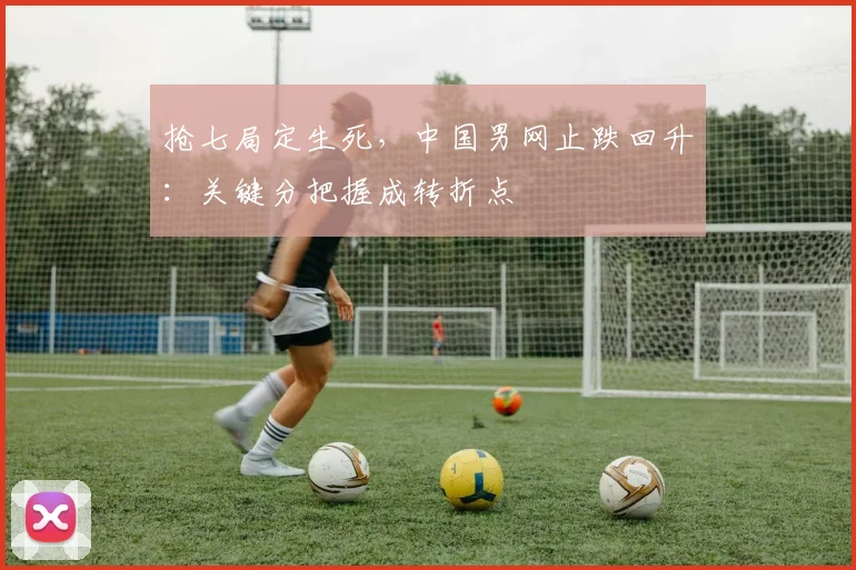 抢七局定生死，中国男网止跌回升：关键分把握成转折点