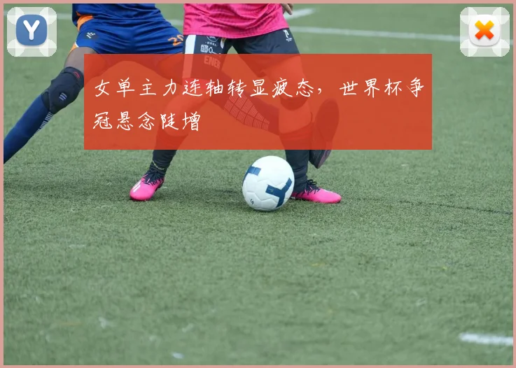 女单主力连轴转显疲态，世界杯争冠悬念陡增