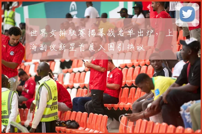 世界女排联赛揭幕战名单出炉，上海副攻新星首度入围引热议