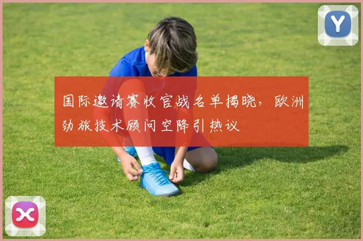 国际邀请赛收官战名单揭晓，欧洲劲旅技术顾问空降引热议