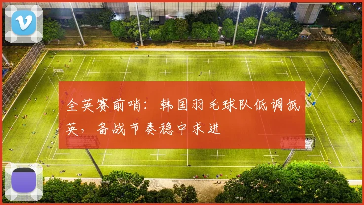 全英赛前哨：韩国羽毛球队低调抵英，备战节奏稳中求进
