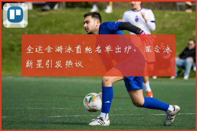 全运会游泳首轮名单出炉，混合泳新星引发热议