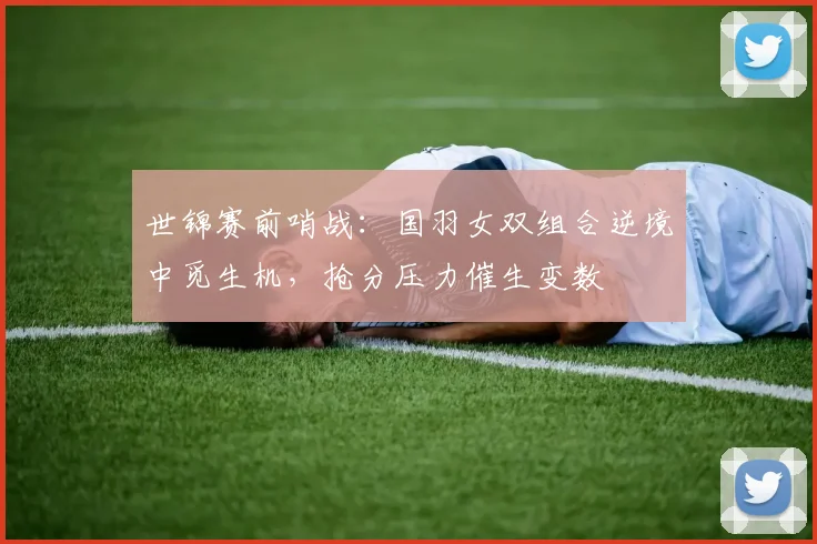 世锦赛前哨战：国羽女双组合逆境中觅生机，抢分压力催生变数