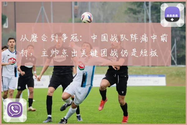 从磨合到争冠：中国战队阵痛中前行，主帅点出关键团战仍是短板