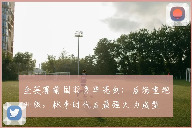 全英赛前国羽男单亮剑：后场重炮升级，林李时代后最强火力成型