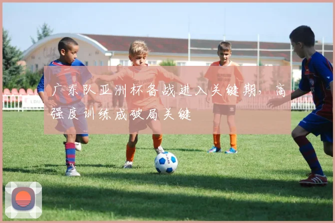 广东队亚洲杯备战进入关键期，高强度训练成破局关键