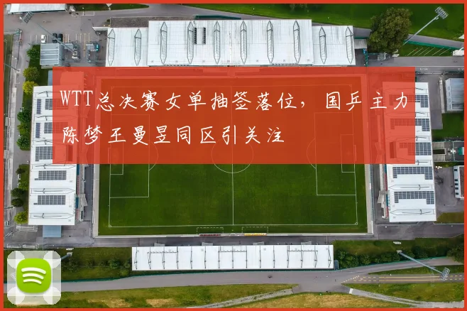WTT总决赛女单抽签落位，国乒主力陈梦王曼昱同区引关注