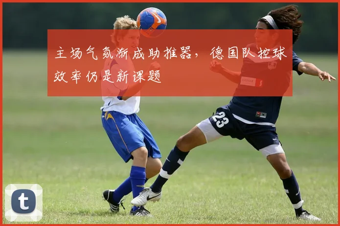 主场气氛渐成助推器，德国队控球效率仍是新课题