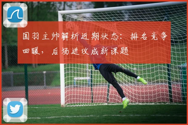 国羽主帅解析近期状态：排名竞争回暖，后场进攻成新课题