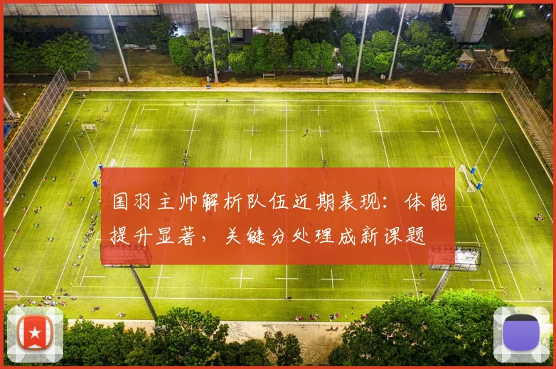 国羽主帅解析队伍近期表现：体能提升显著，关键分处理成新课题