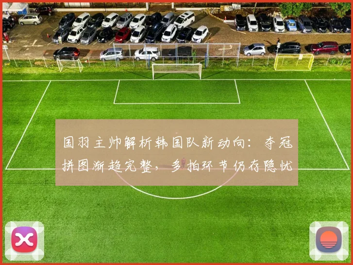 国羽主帅解析韩国队新动向：夺冠拼图渐趋完整，多拍环节仍存隐忧