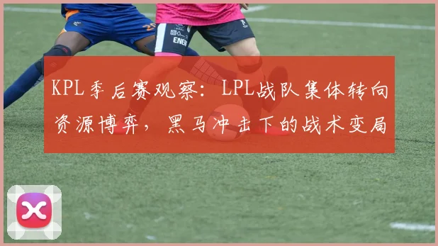 KPL季后赛观察：LPL战队集体转向资源博弈，黑马冲击下的战术变局