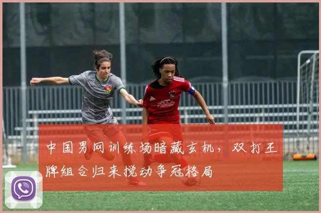中国男网训练场暗藏玄机，双打王牌组合归来搅动争冠格局