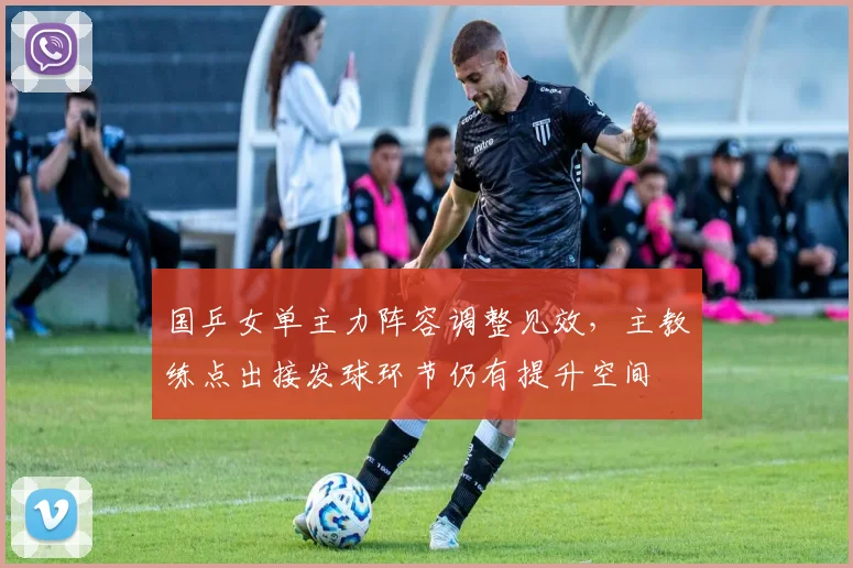国乒女单主力阵容调整见效，主教练点出接发球环节仍有提升空间