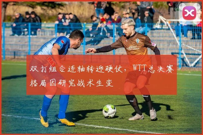 双打组合连轴转迎硬仗，WTT总决赛格局因研究战术生变