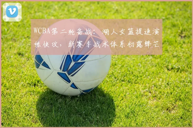 WCBA第二轮备战：湖人女篮提速演练快攻，新赛季战术体系初露锋芒