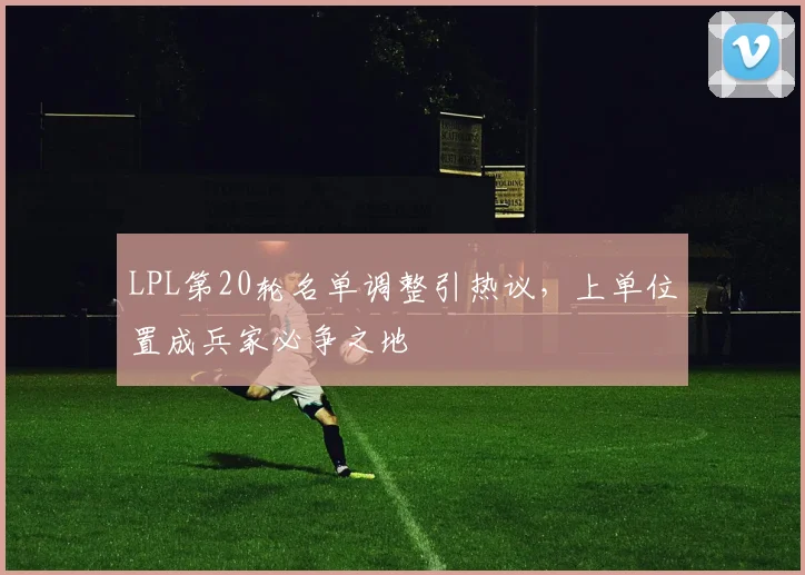 LPL第20轮名单调整引热议，上单位置成兵家必争之地