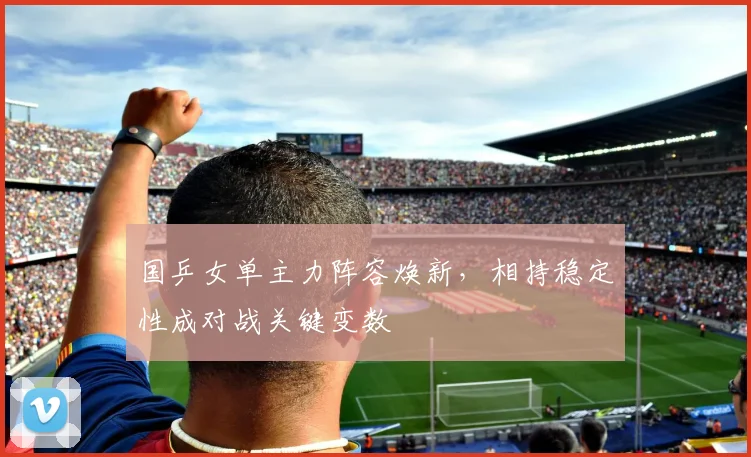 国乒女单主力阵容焕新，相持稳定性成对战关键变数