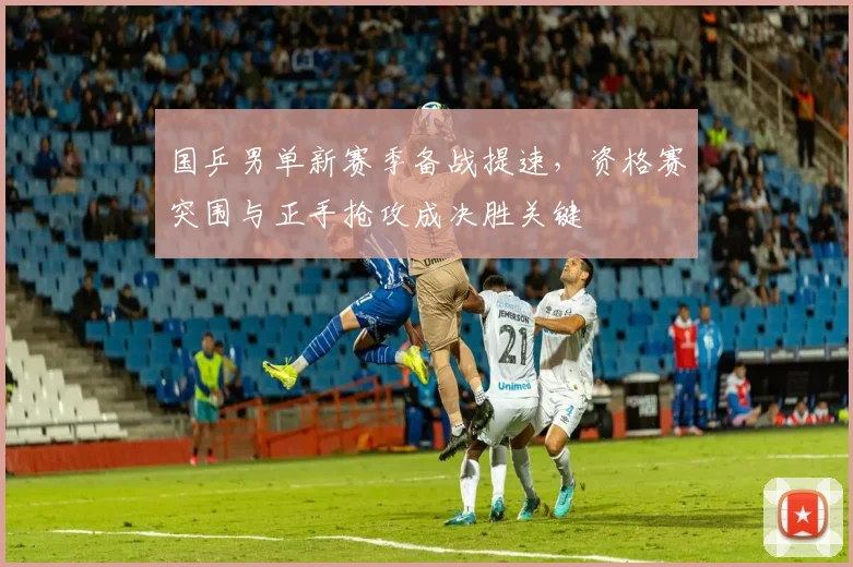 国乒男单新赛季备战提速，资格赛突围与正手抢攻成决胜关键