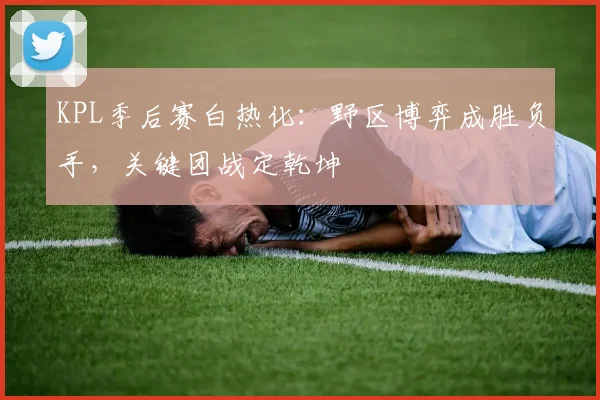KPL季后赛白热化：野区博弈成胜负手，关键团战定乾坤