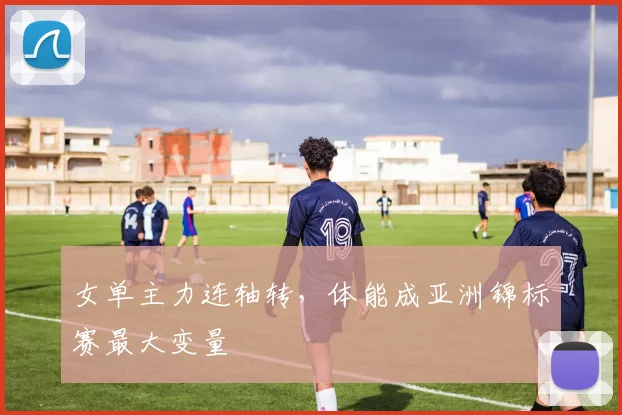 女单主力连轴转，体能成亚洲锦标赛最大变量