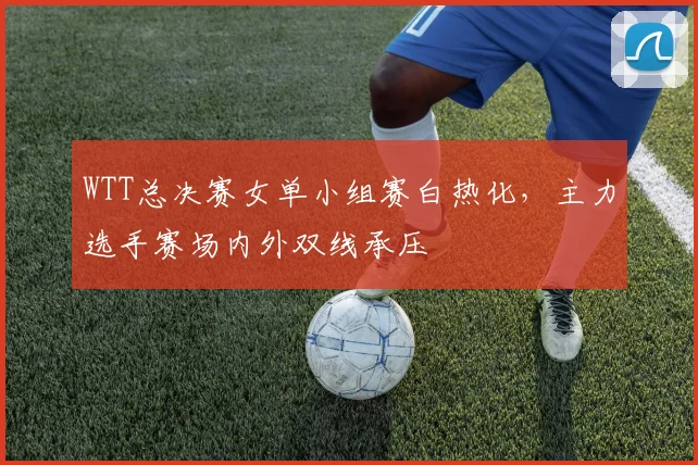 WTT总决赛女单小组赛白热化，主力选手赛场内外双线承压