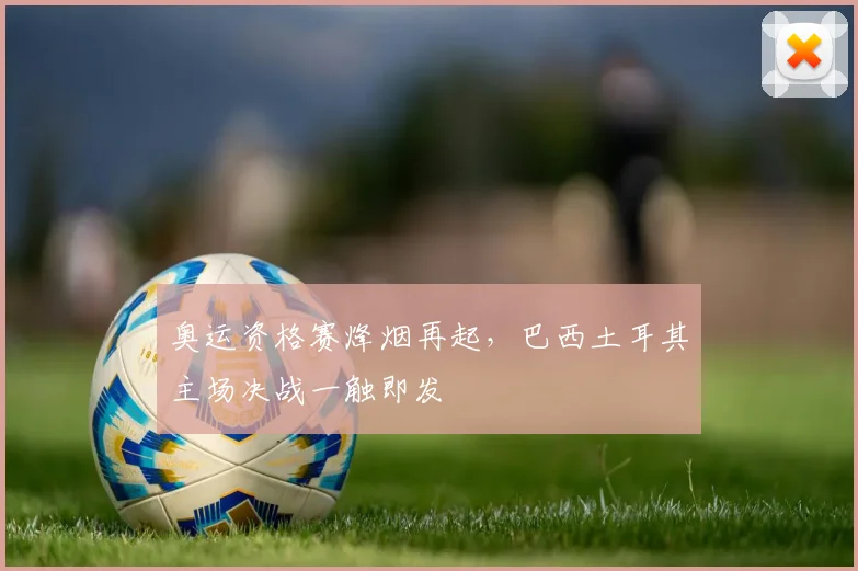 奥运资格赛烽烟再起，巴西土耳其主场决战一触即发