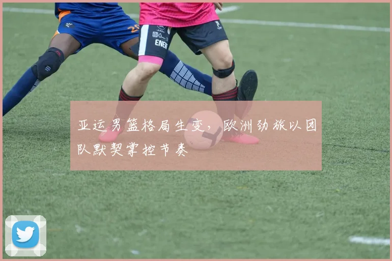 亚运男篮格局生变，欧洲劲旅以团队默契掌控节奏