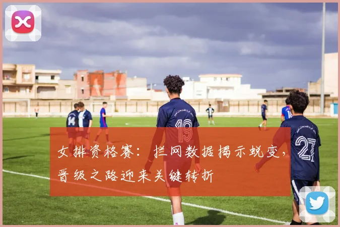 女排资格赛：拦网数据揭示蜕变，晋级之路迎来关键转折