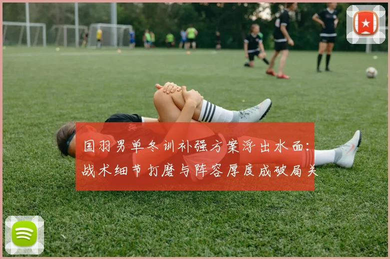 国羽男单冬训补强方案浮出水面：战术细节打磨与阵容厚度成破局关键