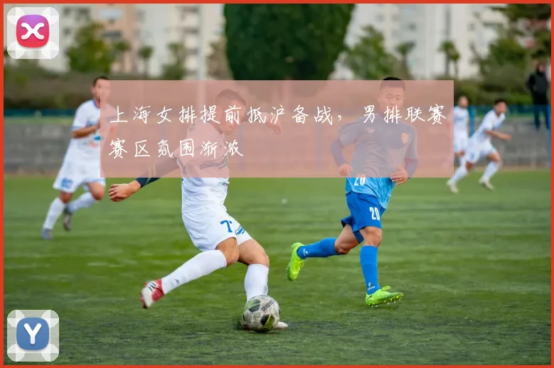 上海女排提前抵沪备战，男排联赛赛区氛围渐浓