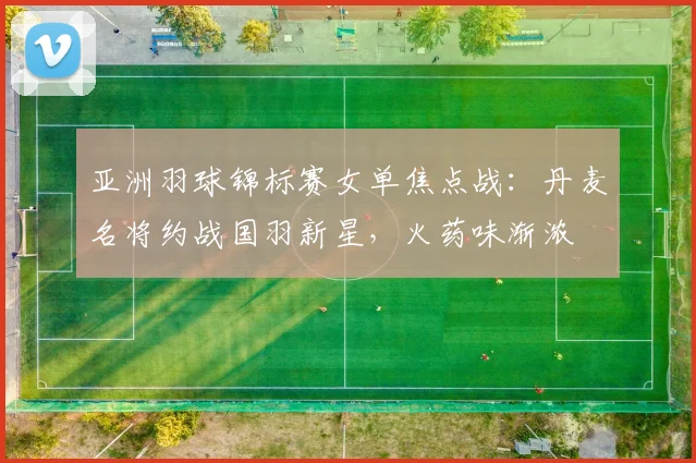 亚洲羽球锦标赛女单焦点战：丹麦名将约战国羽新星，火药味渐浓