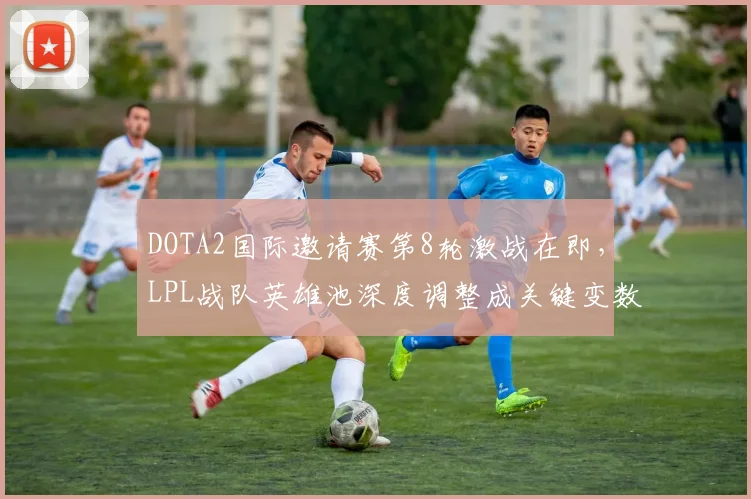 DOTA2国际邀请赛第8轮激战在即，LPL战队英雄池深度调整成关键变数