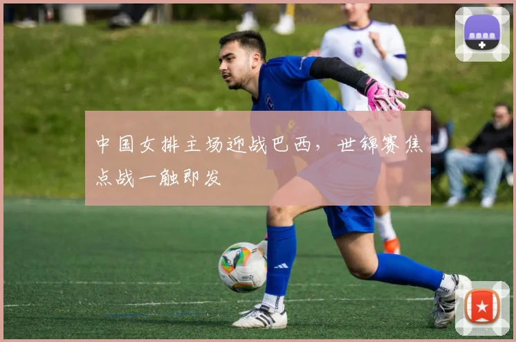 中国女排主场迎战巴西，世锦赛焦点战一触即发