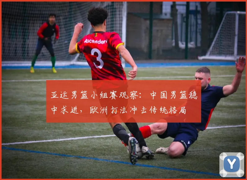 亚运男篮小组赛观察：中国男篮稳中求进，欧洲打法冲击传统格局