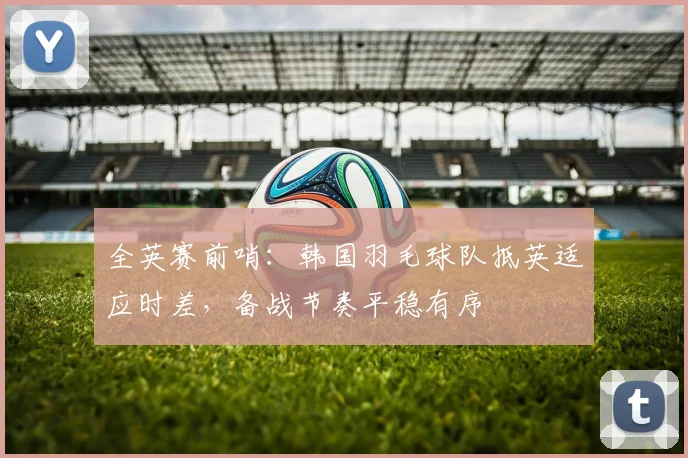 全英赛前哨：韩国羽毛球队抵英适应时差，备战节奏平稳有序