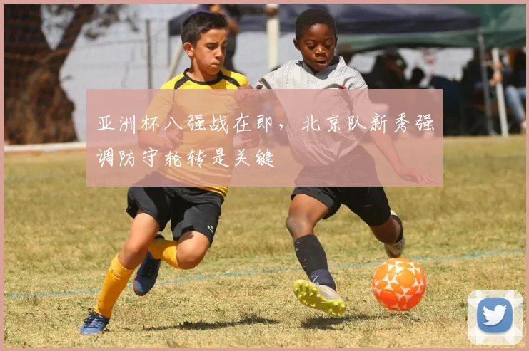 亚洲杯八强战在即，北京队新秀强调防守轮转是关键