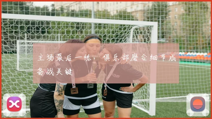 主场最后一练，俱乐部磨合细节成备战关键