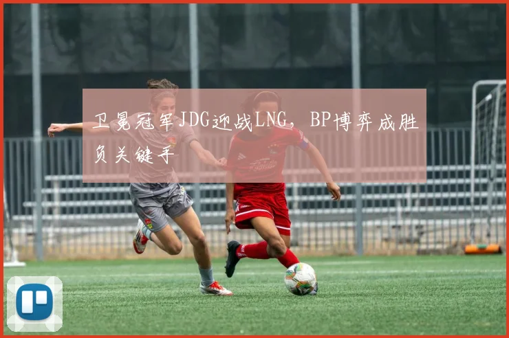 卫冕冠军JDG迎战LNG，BP博弈成胜负关键手
