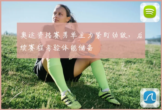 奥运资格赛男单主力紧盯劲敌，后续赛程考验体能储备
