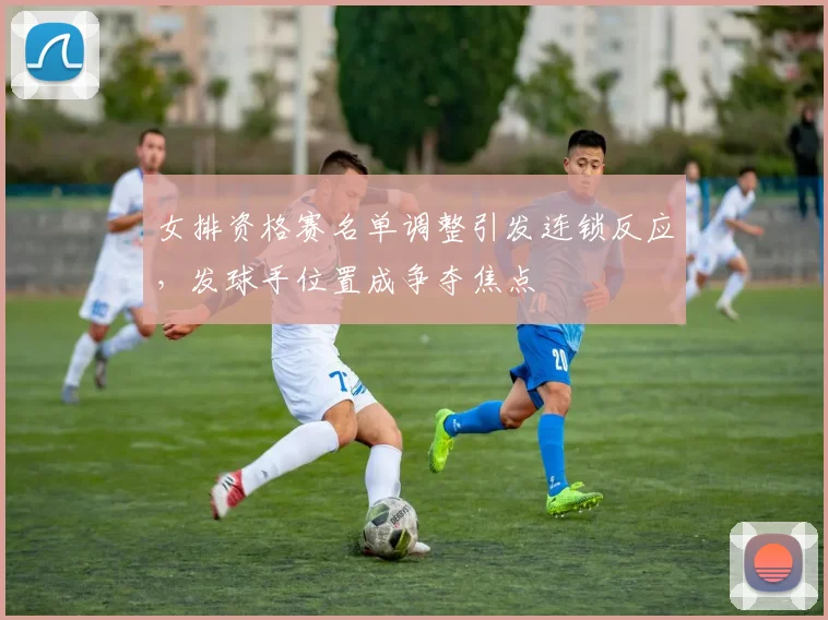 女排资格赛名单调整引发连锁反应，发球手位置成争夺焦点