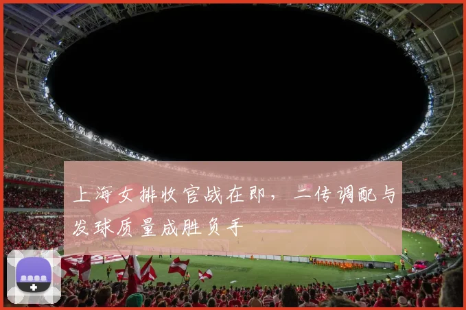 上海女排收官战在即，二传调配与发球质量成胜负手