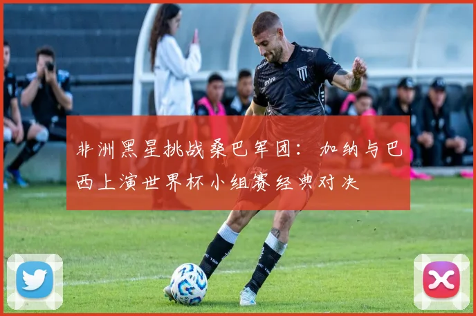 非洲黑星挑战桑巴军团：加纳与巴西上演世界杯小组赛经典对决