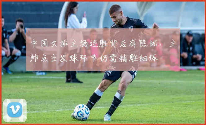 中国女排主场连胜背后有隐忧，主帅点出发球环节仍需精雕细琢