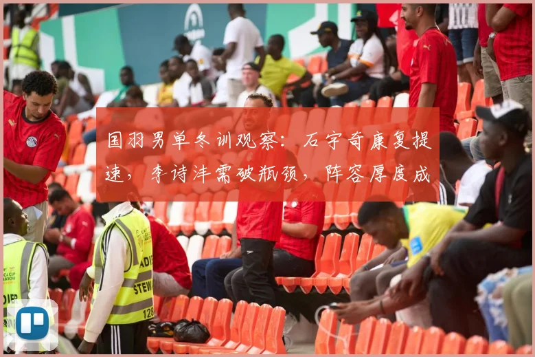 国羽男单冬训观察：石宇奇康复提速，李诗沣需破瓶颈，阵容厚度成关键