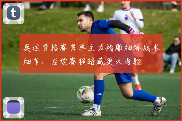 奥运资格赛男单主力精雕细琢战术细节，后续赛程暗藏更大考验