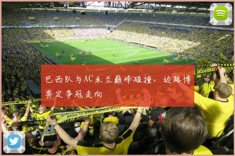 巴西队与AC米兰巅峰碰撞，边路博弈定争冠走向