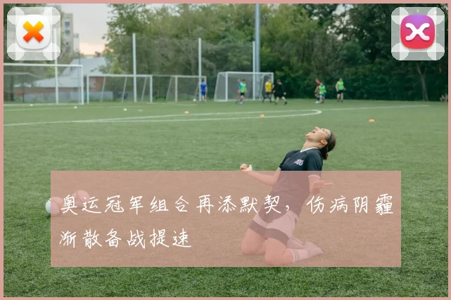 奥运冠军组合再添默契，伤病阴霾渐散备战提速