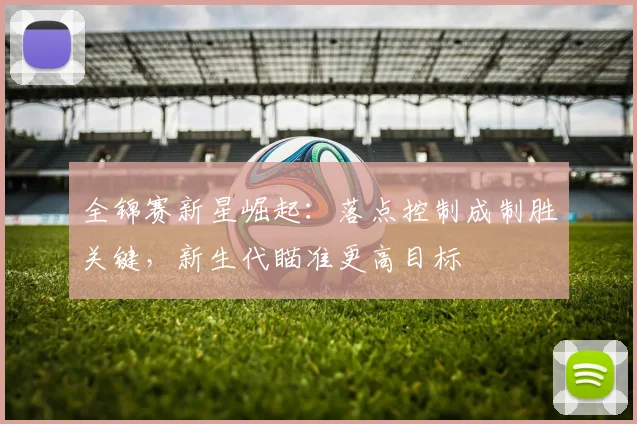 全锦赛新星崛起：落点控制成制胜关键，新生代瞄准更高目标