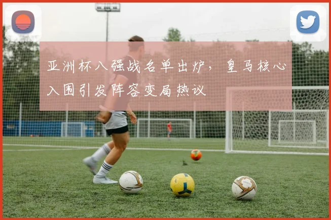 亚洲杯八强战名单出炉，皇马核心入围引发阵容变局热议